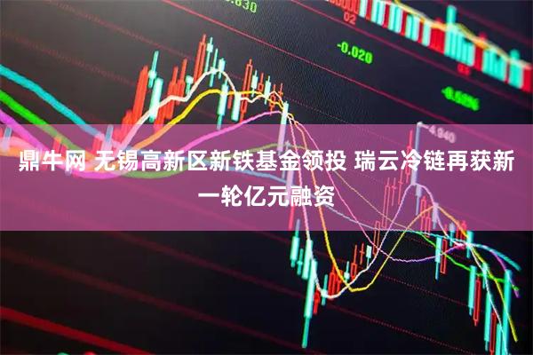 鼎牛网 无锡高新区新铁基金领投 瑞云冷链再获新一轮亿元融资