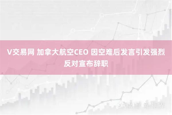 V交易网 加拿大航空CEO 因空难后发言引发强烈反对宣布辞职