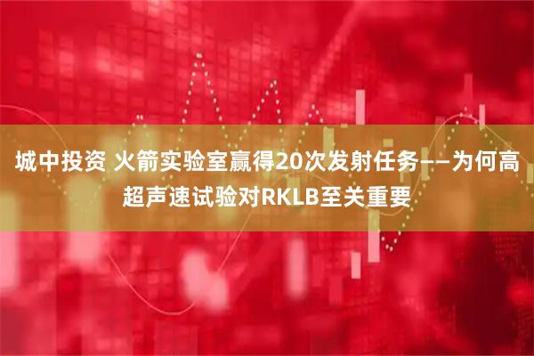 城中投资 火箭实验室赢得20次发射任务——为何高超声速试验对RKLB至关重要