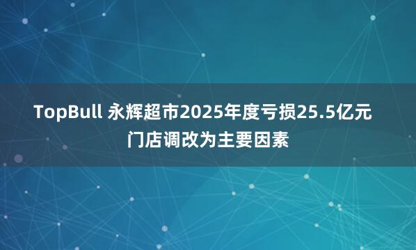 TopBull 永辉超市2025年度亏损25.5亿元  门店调改为主要因素