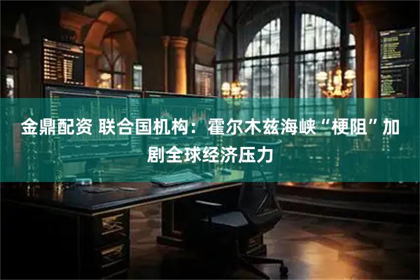 金鼎配资 联合国机构：霍尔木兹海峡“梗阻”加剧全球经济压力
