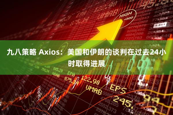 九八策略 Axios：美国和伊朗的谈判在过去24小时取得进展