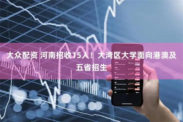 大众配资 河南招收15人!大湾区大学面向港澳及五省招生