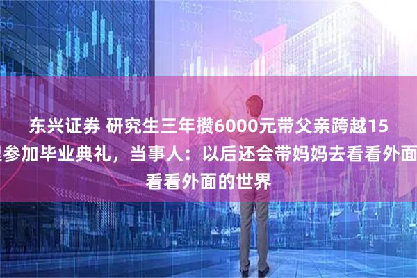 东兴证券 研究生三年攒6000元带父亲跨越1500公里参加毕业典礼,当事人:以后还会带妈妈去看看外面的世界