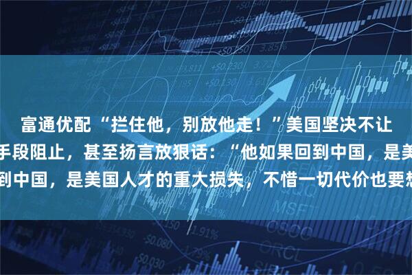 富通优配 “拦住他，别放他走！”美国坚决不让他回国，试图用强硬的手段阻止，甚至扬言放狠话：“他如果回到中国，是美国人才的重大损失，不惜一切代价也要想办法留住！”