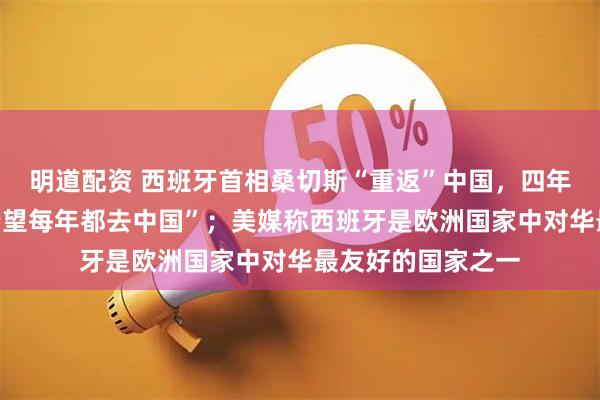 明道配资 西班牙首相桑切斯“重返”中国,四年来四次,曾说“希望每年都去中国”;美媒称西班牙是欧洲国家中对华最友好的国家之一